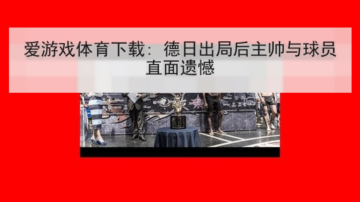 爱游戏体育下载: 德日出局后主帅与球员直面遗憾