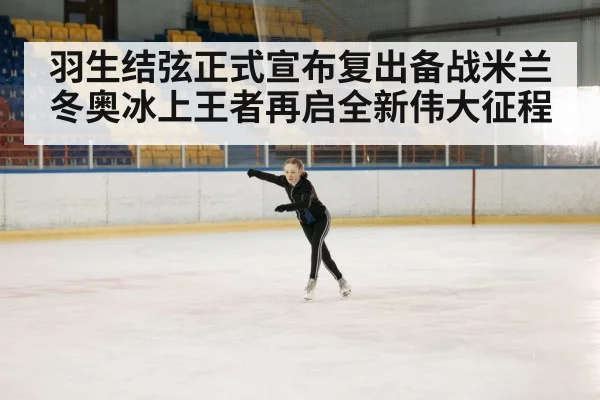 羽生结弦正式宣布复出备战米兰冬奥冰上王者再启全新伟大征程